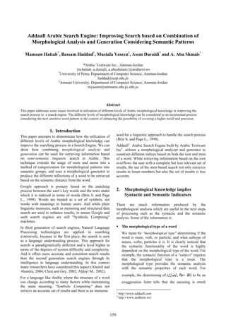 Addaall Arabic Search Engine: Improving Search based on Combination of
      Morphological Analysis and Generation Considering Semantic Patterns

   Mamoun Hattab*, Bassam Haddad†, Mustafa Yaseen‡, Asem Duraidi* and A. Abu Shmais*

                                             *Arabic Textware Inc., Amman-Jordan
                                        {m.hattab, a.duraidi, a.abushmais}@arabtext.ws
                            †
                              University of Petra, Department of Computer Science, Amman-Jordan
                                                      haddad@uop.edu.jo
                            ‡
                              Amman University, Department of Computer Science, Amman-Jordan
                                                myaseen@ammanu.edu.jo edu.jo



                                                               Abstract
This paper addresses some issues involved in utilization of different levels of Arabic morphological knowledge in improving the
search process in a search engine. The different levels of morphological knowledge can be considered as an incremental process
considering the next sensitive word pattern in the context of enhancing the possibility of covering a higher recall and precision.


                     1. Introduction
This paper attempts to demonstrate how the utilization of              need for a linguistic approach to handle the search process
different levels of Arabic morphological knowledge can                 (Brin S. and Page L., 1998).
improve the searching process in a Search Engine. We can               Addaall1 Arabic Search Engine built by Arabic Textware
show how combining morphological analysis and                          Inc2. utilizes a morphological analyzer and generator to
generation can be used for retrieving information based                construct different indices based on both the root and stem
on semi-semantic linguistic search in Arabic. This                     of a word. While retrieving information based on the root
technique extends the usage of roots and stems into a                  overflows the user with a complete but less relevant set of
method of categorization for morphological patterns into               results, the use of the stem based search not only retrieves
semantic groups, and uses a morphological generator to                 results in lesser numbers but also the set of results is less
produce the different inflections of a word to be retrieved            accurate.
based on the semantic distance from the word.
Google approach is primary based on the matching
process between the user’s key words and the texts under               2.      Morphological Knowledge implies
which it is indexed in terms of words (Brin S. and Page                        Syntactic and Semantic Indicators
L., 1998). Words are treated as a set of symbols, not
words with meanings to human users. And while plain                    There are much information produced by the
linguistic measures, such as stemming and structured data              morphological analysis which are useful in the next steps
search are used to enhance results, in nature Google and               of processing such as the syntactic and the semantic
such search engines are still "Symbolic Computing"                     analysis. Some of the information is:
machines.
In third generation of search engines, Natural Language                      The morphological type of a word
Processing technologies are applied in searching                             We mean by "morphological type" determining if the
extensively, because in the first place, the search is seen                  word is noun, verb, or particle; and what subtype of
as a language understanding process. This approach for                       nouns, verbs, particles it is. It is clearly noticed that
search is paradigmatically different and a level higher in                   the syntactic functionality of the word is highly
terms of the degrees of system difficulty and complexity.                    dependent on the morphological type of the word. For
And it offers more accurate and consistent search results                    example, the syntactic function of a "subject" requires
than the second generation search engines through its                        that the morphological type is a noun. The
intelligence in language understanding. In this context                      morphological type provides the semantic analysis
many researchers have considered this aspect (Abuleil and                    with the semantic properties of each word. For
Alsamra, 2004; Chen and Gey, 2002; Aljlayl M., 2002).
                                                                             example, the determining of (/‫ ,/ﻓَـﻌﹼﺎﻝ‬fa،، āl) to be an
For a language like Arabic where the structure of a word
can change according to many factors while maintaining                       exaggeration form tells that the meaning is much
the same meaning, "Symbolic Computing" does not
retrieve an accurate set of results and there is an immense            1
                                                                           http://www.addaall.com
                                                                       2
                                                                           http://www.arabtext.ws/




                                                                 159
 