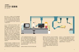 4
數位化時代，大多數的人都不再仰賴圖書
館作為取得資訊的主要管道。我們只需打
開 電 腦、連 上 網 路、輸 入 問 題、再 點 擊 滑
鼠、五花八門的資訊便撲天蓋地呈現在眼
前。到底圖書館在現代社會中，能夠 扮演
什麼樣的角色?
2011年，美國的芝加哥大學落成一座新
圖書館—Joe and Rika Mansueto Library。
這 個 圖 書 館 的 屋 頂 覆 蓋了7 0 0片的 玻 璃
面板，看起來像埋藏一半在地底下的水晶
蛋，蛋殼底下則是有8000平方英尺的閱
覽室，宛如一座地下碉堡。除了造型之外，
最特別的地方在於，這是一座「沒有書的
圖 書 館」。何 謂 沒 有 書？該 圖 書 館 將 所 有
館藏數位化並提供線上借閱。而實體書籍
則收藏在地底下50英呎的閱覽室，恆溫恆
濕，可收藏350萬冊書籍的藏書閣，讓書
籍保持最佳狀況。而這座自動化圖書館背
後的設計概念，是順應大眾數位化的閱讀
習慣而來。
當借閱者想借書時，可選擇數位版本或紙
本書籍。若打算借閱紙本書時，則可以先
上圖書館的網路系統，提出借閱要求，此
要求將觸發地底下的機械手臂，將書籍送
上地面，圖書館員再將書登記借出，並寄
發email通知讀者前來取書。整個借書過
程少於五分鐘，比親自走到圖書館找書的
時間還短，即刻便完成的書籍借閱體驗。
另一方面，也因為數位化的關係，一本書
可以同時被多位閱聽人借閱，紓解了過去
借書須排隊的困境。
這類型的取書設計原是為研究類型的圖
沒有書的圖書館
地點：美國芝加哥
［ 國外案例 ]
5
書館打造，解決研究人員找不到冷僻期刊
論文的苦處。如今此概念應用於一般的圖
書館，無疑也是個好的通用設計案例。除
了讓一般民眾更方便取書之外；對身障人
士而言，再也不受限於圖書館的空間設計
或硬體設備（例如：坐在輪椅上無法進入
狹小的書櫃架），借閱者只要有網路，即可
完成借閱。機械手臂取書不再是未來世界
的幻想。
或許有一天，每個人都將擁有平等地使用
圖書館的權利，讓知識屬於社會上的每一
份子。而在這個案例中我們也同樣看到了
「 共 享 概 念 」的 線 上 數 位 借 閱 型 態 ，同 樣
地讓我們更接近了「知的自由」。
 