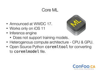 Core ML
• Announced at WWDC 17.
• Works only on iOS 11
• Inference engine
• Does not support training models.
• Heterogenous compute architecture - CPU & GPU.
• Open Source Python coremltool for converting
to coremlmodel ﬁle.
 