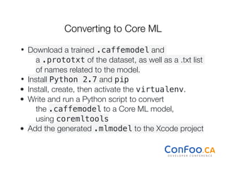 Converting to Core ML
• Download a trained .caffemodel and
a .prototxt of the dataset, as well as a .txt list
of names related to the model.
• Install Python 2.7 and pip
• Install, create, then activate the virtualenv.
• Write and run a Python script to convert
the .caffemodel to a Core ML model,
using coremltools
• Add the generated .mlmodel to the Xcode project
 
