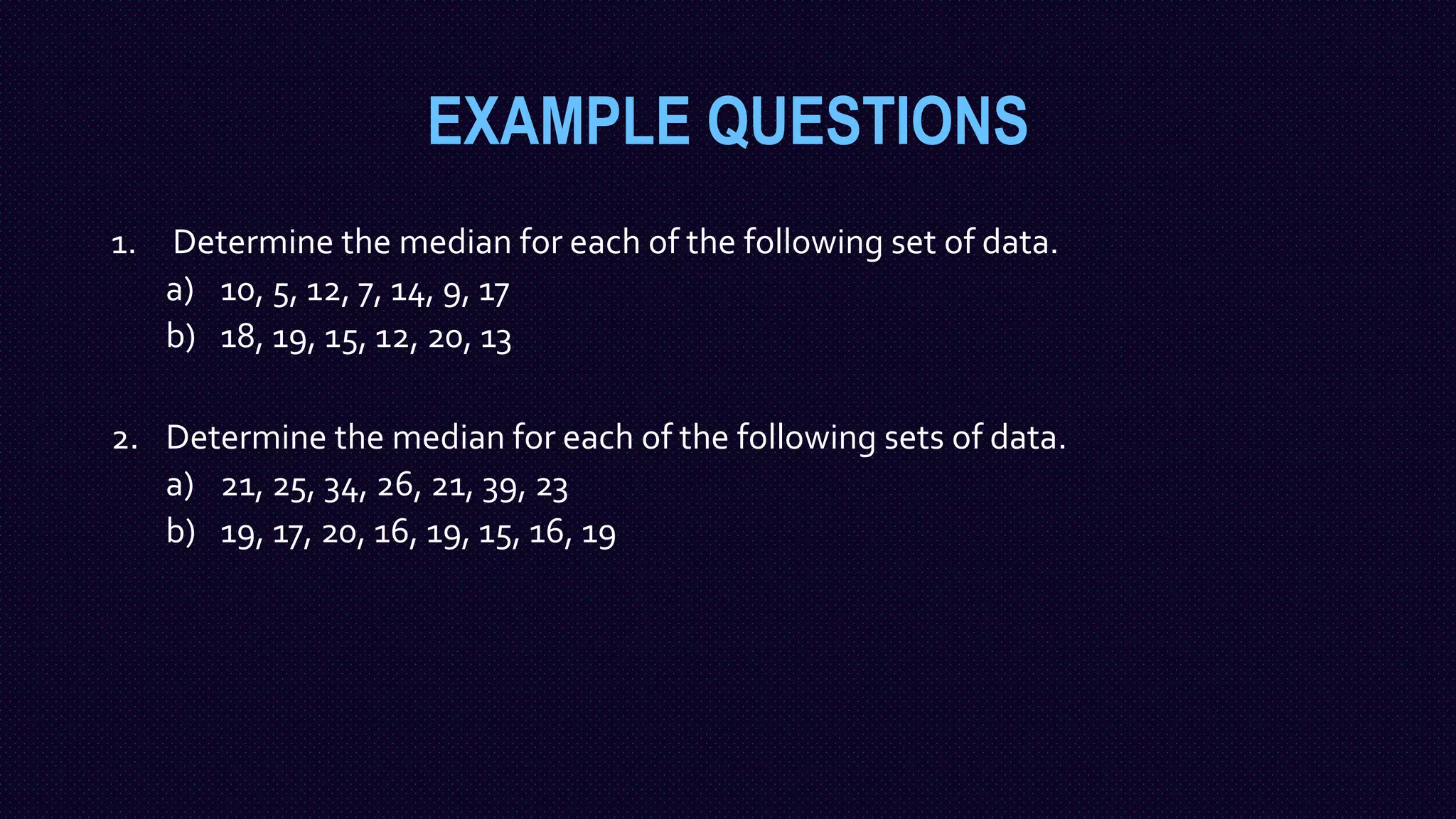 EXAMPLE QUESTIONS
1. Determine the median for each of the following set of data.
a) 10, 5, 12, 7, 14, 9, 17
b) 18, 19, 15, 12, 20, 13
2. Determine the median for each of the following sets of data.
a) 21, 25, 34, 26, 21, 39, 23
b) 19, 17, 20, 16, 19, 15, 16, 19