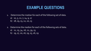 EXAMPLE QUESTIONS
1. Determine the median for each of the following set of data.
a) 10, 5, 12, 7, 14, 9, 17
b) 18, 19, 15, 12, 20, 13
2. Determine the median for each of the following sets of data.
a) 21, 25, 34, 26, 21, 39, 23
b) 19, 17, 20, 16, 19, 15, 16, 19
 