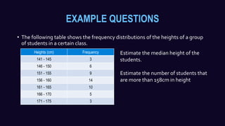 EXAMPLE QUESTIONS
• The following table shows the frequency distributions of the heights of a group
of students in a certain class.
Heights (cm) Frequency
141 - 145 3
146 - 150 6
151 - 155 9
156 - 160 14
161 - 165 10
166 - 170 5
171 - 175 3
Estimate the median height of the
students.
Estimate the number of students that
are more than 158cm in height
 