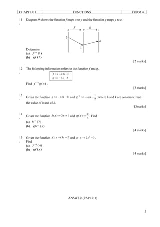 CHAPTER 1 FUNCTIONS FORM 4
11
.
Diagram 9 shows the function f maps x to y and the function g maps y to z.
Determine
(a) )1(1−
f
(b) )5(gf
[2 marks]
12
.
The following information refers to the function f and g.
Find )(1
xgf −
.
[3 marks]
13
.
Given the function hxxg −→3: and
2
1
:1
−→−
kxxg , where h and k are constants. Find
the value of h and of k.
[3marks]
14
.
Given the function 13)( += xxh and
3
)(
x
xg = . Find
(a) )7(1−
h
(b) )(1
xgh−
[4 marks]
15
.
Given the function 23: −→ xxf and 32: 2
−→ xxg .
Find
(a) )4(1−
f
(b) )(xgf
[4 marks]
ANSWER (PAPER 1)
3
gf
zyx
4
1
5
3:
15:
−→
+→
xxg
xxf
 