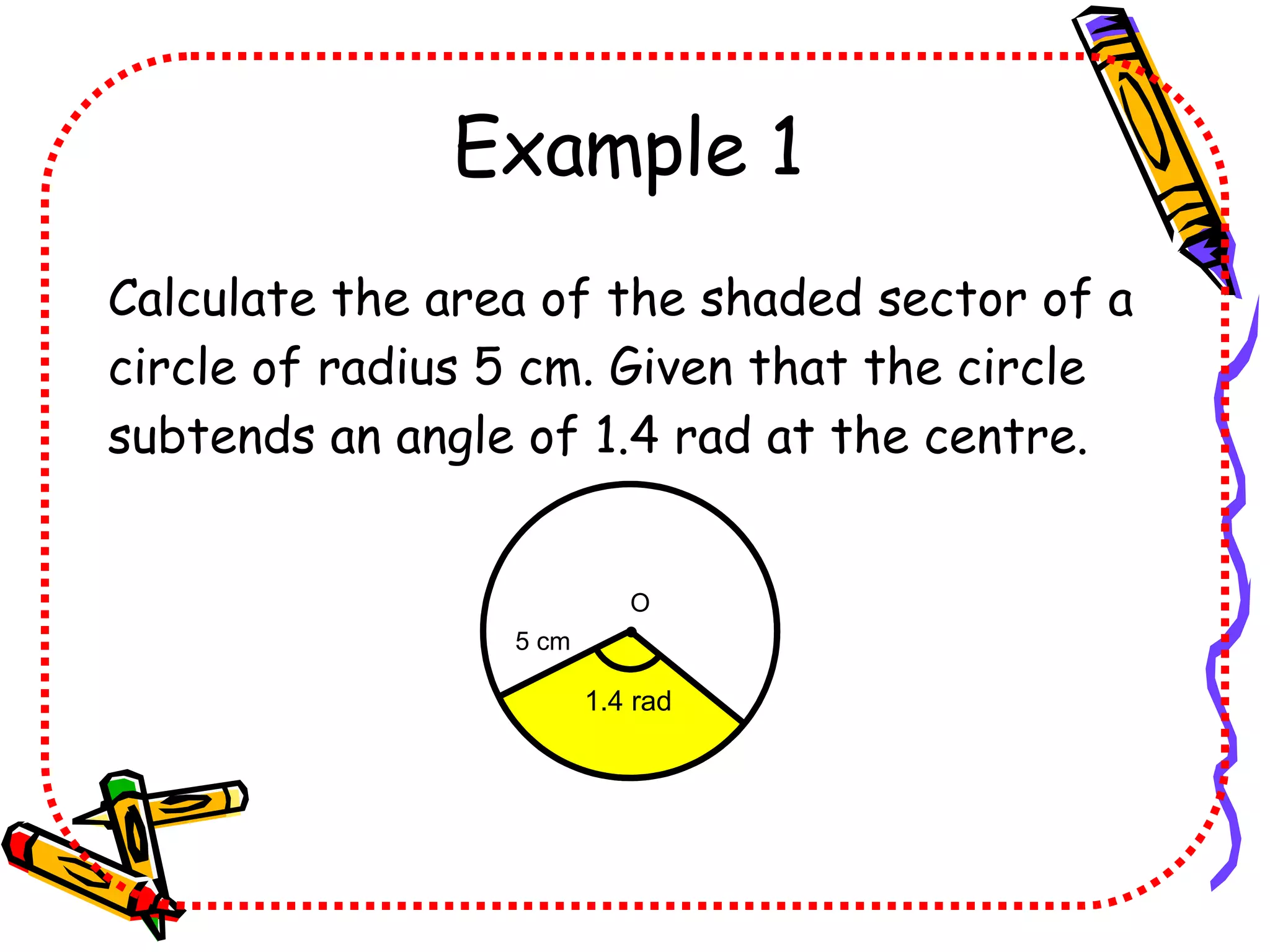Example 1 Calculate the area of the shaded sector of a circle of radius 5 cm. Given that the circle subtends an angle of 1.4 rad at the centre. 1.4 rad