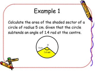Example 1 Calculate the area of the shaded sector of a circle of radius 5 cm. Given that the circle subtends an angle of 1.4 rad at the centre. 1.4 rad