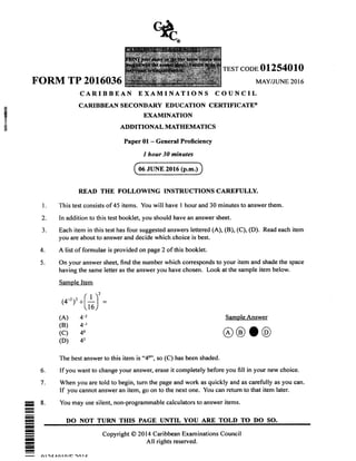 x
B
x
B
TEST CODE 01254010
FORM TP 2016036 MAY/JUNE 2OI6
CARIBBEAN EXAMINATIONS COUNCIL
CARIBBEAN SECONDARY EDUCATION CERTIFICATE@
EXAMINATION
ADDITIONAL MATHEMATICS
Paper 01 - General Proficiency
I hour 30 minates
READ THE FOLLOWING INSTRUCTIONS CAREFULLY.
This test consists of 45 items. You will have I hour and 30 minutes to answer them.
In addition to this test booklet, you should have an answer sheet.
Each item in this test has four suggested answers lettered (A), (B), (C), (D). Read each item
you are about to answer and decide which choice is best.
A list of formulae is provided on page 2 of this booklet.
On your answer sheet, find the number which corresponds to your item and shade the space
having the same letter as the answer you have chosen. Look at the sample item below.
Sample ltem
I
2
3
4.
5.
2
(4-,),.[*)
(A)
(B)
(c)
(D)
4-2
4-l
40
42
SampleAnswer
o
6
7
The best answer to this item is cc40",
So (C) has been shaded.
If you want to change your answer, erase it completely before you fill in your new choice.
When you are told to begin, turn the page and work as quickly and as carefully as you can
If you cannot answer an item, go on to the next one. You can return to that item later.
You may use silent, non-programmable calculators to answer items.
DO NOT TURN THIS PAGE UNTIL YOU ARE TOLD TO DO SO.
I
06 JUNE 2016 (p.m.)
I
-I
I
I
-I
-I
Copyright @ 2Ol4 Caribbean Examinations Council
All rights reserved.
n racrn tn/l] an lz
@
 