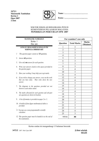 3472/1
Matematik Tambahan                                              Name : ………………..……………
Kertas 1
Ogos 2007                                                       Form : ………………………..……
2 Jam


                            SEKTOR SEKOLAH BERASRAMA PENUH
                            KEMENTERIAN PELAJARAN MALAYSIA
                            PEPERIKSAAN PERCUBAAN SPM 2007


                  MATEMATIK TAMBAHAN                                  For examiner’s use only
                            Kertas 1                                                        Marks
                            Dua jam                             Question Total Marks
                                                                                          Obtained
           JANGAN BUKA KERTAS SOALAN INI                           1            3
               SEHINGGA DIBERITAHU                                 2            3
                                                                   3            3
     1    This question paper consists of 25 questions.
                                                                   4            3
     2. Answer all questions.                                      5            3
                                                                   6            3
     3. Give only one answer for each question.
                                                                   7            3
     4. Write your answers clearly in the spaces provided in       8            3
        the question paper.                                        9            4
                                                                  10            3
     5. Show your working. It may help you to get marks.
                                                                  11            4
     6. If you wish to change your answer, cross out the work     12            4
        that you have done. Then write down the new               13            4
        answer.
                                                                  14            3
     7. The diagrams in the questions provided are not            15            2
        drawn to scale unless stated.                             16            3
                                                                  17            4
     8. The marks allocated for each question and sub-part
        of a question are shown in brackets.                      18            3
                                                                  19            3
     9. A list of formulae is provided on pages 2 to 3.           20            3
                                                                  21            3
     10. A booklet of four-figure mathematical tables is
         provided.                                                22            3
     .                                                            23            3
     11 You may use a non-programmable scientific                 24            4
         calculator.
                                                                  25            3
     12 This question paper must be handed in at the end of        TOTAL        80
        the examination .



                         Kertas soalan ini mengandungi 13 halaman bercetak

 3472/2   2007 Hak Cipta SBP                                                     [Lihat sebelah
                                                                                        SULIT
 