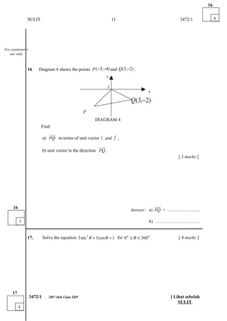 16


              SULIT                                                 11                           3472/1             4




For examiner’s
   use only



              16     Diagram 4 shows the points P ( −5,−4) and Q (3,−2) .
                                                               y

                                                                0
                                                                                        x

                                                                              Q (3,− 2)
                                                  P
                                                         DIAGRAM 4
                      Find
                              uuu
                                r
                          a) PQ in terms of unit vector i and j ,
                                                           %   %
                                                          uuur
                          b) unit vector in the direction PQ .
                                                                                                 [ 3 marks ]




     16                                                                                 uuu
                                                                                          r
                                                                             Answer: a) PQ = …….…………...

          3                                                        b) ………………………..
              ___________________________________________________________________________

              17.         Solve the equation 3 sin 2 θ + 5 cos θ = 1 for 0 0 ≤ θ ≤ 360 0 .       [ 4 marks ]




    17
                 3472/1      2007 Hak Cipta SBP                                              [ Lihat sebelah
                                                                                                 SULIT
          4
 