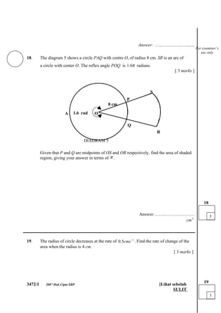 Answer: …...…………..….......
                                                                                                      For examiner’s
                                                                                                         use only
18.      The diagram 5 shows a circle PAQ with centre O, of radius 8 cm. SR is an arc of
         a circle with center O. The reflex angle POQ is 1.6π radians.
                                                                                        [ 3 marks ]



                                                                         S
                                                           P
                                                8 cm

                       A     1.6 rad    O

                                                            Q
                                                                             R
                                  DIAGRAM 5

         Given that P and Q are midpoints of OS and OR respectively, find the area of shaded
         region, giving your answer in terms of π .




                                                                                                           18

                                                                   Answer:………………………                             3
                                                                                 cm 2

___________________________________________________________________________

19.      The radius of circle decreases at the rate of 0.5cms −1 . Find the rate of change of the
         area when the radius is 4 cm.
                                                                                        [ 3 marks ]




                                                                                                           19
3472/1      2007 Hak Cipta SBP                                                [Lihat sebelah
                                                                                      SULIT
                                                                                                                3
 