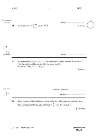 SULIT                                               13                                     3472/1




For examiner’s
   use only                                                                     Answer:………………………
                                             3x + 4
             20.      Given that f ( x ) =          , find f ′(3) .                                      [3 marks]
                                             3 − x2




    20


         3
                                                               Answer: …...…………..….......
             ___________________________________________________________________________

             21.      A set of numbers x1 , x2 , x3 , x4 ,..., xn has a median of 5 and a standard deviation of 2.
                      Find the median and the variance for the set of numbers
                      6 x1 + 1,6 x2 + 1,6 x3 + 1,.......,6 xn + 1 .
                                                                                                         [ 3 marks ]




    21
                                                                       Answer: median = ……………………..
         3                                                                      variance =.……………..………


             22.      A box contains 6 black balls and p white balls. If a ball is taken out randomly from
                                                                     4
                      the box, the probability to get a white ball is . Find the value of p.
                                                                     7
                                                                                                   [ 3 marks ]




                 3472/1   2007 Hak Cipta SBP                                                      [ Lihat sebelah
                                                                                                      SULIT
 