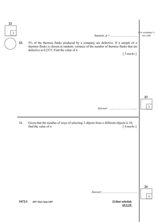 22


     3                                                                                                     For examiner’s
                                                                      Answer: p = ……………………..                  use only

         23.      5% of the thermos flasks produced by a company are defective. If a sample of n
                  thermos flasks is chosen at random, variance of the number of thermos flasks that are
                  defective is 0.2375. Find the value of n.
                                                                                           [ 3 marks ]




                                                                                                                23


                                                                                                                     3
                                                                         Answer: …...…………..….......

         ___________________________________________________________________________

         24.      Given that the number of ways of selecting 2 objects from n different objects is 10,
                  find the value of n.                                                       [ 4 marks ]




                                                                                                                24
                                                                    Answer: ……………………………
                                                                                                                     4
         3472/1      2007 Hak Cipta SBP                                             [Lihat sebelah
                                                                                            SULIT
 