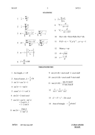 SULIT                                                               3                                         3472/1

                                                            STATISTIC


         1     x =
                       ∑x                                                                 ∑ w1 I1
                        N                                                       7    I=
                                                                                          ∑ w1
                                                                                                n!
                       ∑ fx                                                            Pr =
                                                                                     n
                                                                                8
         2     x =                                                                          (n − r )!
                       ∑f                                                                         n!
                                                                                9
                                                                                      n
                                                                                        Cr =
         3    σ =      ∑(x − x )       2
                                           =       ∑x   2

                                                            −x
                                                                _2                           (n − r )!r!

                                N                   N
                                                                                10    P(A ∪ B) = P(A)+P(B)- P(A ∩ B)


         4    σ=
                        ∑ f ( x − x)       2

                                               =    ∑ fx    2
                                                                −x
                                                                     2          11    P (X = r) = nCr p r q n − r , p + q = 1
                           ∑f                       ∑f
                                                                                12    Mean µ = np
                    1   
                    2N−F
         5    m = L+    C                                                     13    σ = npq
                     fm 
                    
                        
                                                                                        x−µ
                                                                                14    z=
                                                                                          σ
                    Q1
         6    I=       × 100
                    Q0

                                                   TRIGONOMETRY


 1 Arc length, s = r θ                                                   9 sin (A ± B) = sinA cosB ± cosA sinB

                                    1 2                                  10 cos (A ± B) = cosA cosB  sinA sinB
 2 Area of sector , L =               rθ
                                    2
 3 sin 2A + cos 2A = 1                                                                       tan A ± tan B
                                                                         11 tan (A ± B) =
                                                                                            1  tan A tan B
 4 sec2A = 1 + tan2A
                                                                                a     b     c
          2                 2                                            12        =     =
 5 cosec A = 1 + cot A                                                        sin A sin B sin C

6 sin 2A = 2 sinA cosA
                                                                         13   a2 = b2 + c2 - 2bc cosA
                   2            2
7 cos 2A = cos A – sin A
         = 2 cos2A - 1                                                                                1
         = 1 - 2 sin2A                                                   14   Area of triangle    =     absin C
                                                                                                      2

                2 tan A
8 tan 2A =
              1 − tan 2 A




 3472/1       2007 Hak Cipta SBP                                                                           [ Lihat sebelah
                                                                                                               SULIT
 