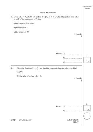 For examiner’s
                                                                                                                      use only

                                          Answer all questions.

1. Given set A = {9, 36, 49, 64} and set B = {-8, -6, 3, 4, 6, 7, 8}. The relation from set A
   to set B is "the square root of ", state

     (a) the range of the relation,

     (b) the object of 8,

     (c) the image of 49.
                                                                                                 [ 3 marks
                                                                                                         ]




                                                                Answer : (a) ……………………..
                                                                                                                        1
                                                                         (b) ……………………...

                                                                         (c)....................................            3


                                      −3
2.       Given the function f(x) =       , x ≠ 0 and the composite function gf(x) = 4x. Find
                                       x
         (a) g(x),

         (b) the value of x when gf(x) = 8.
                                                                                                 [ 3 marks
                                                                                                         ]




                                                                                                                        2
                                                                Answer : (a) ……………………..
                                                                                                                            3
                                                                         (b) ……………………...



3472/1       2007 Hak Cipta SBP                                                  [Lihat sebelah
                                                                                         SULIT
 
