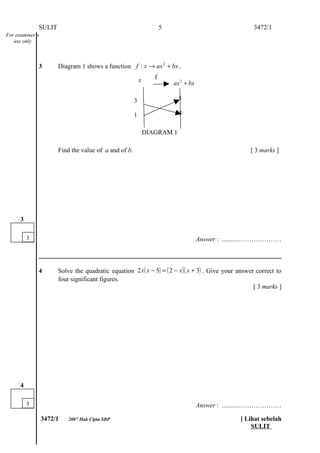 SULIT                                                  5                                3472/1
For examiner’s
   use only



              3       Diagram 1 shows a function f : x → ax 2 + bx .

                                                          x      f
                                                                         ax 2 + bx

                                                      3                    5

                                                      1                    3

                                                              DIAGRAM 1

                      Find the value of a and of b.                                                  [ 3 marks ]




      3

          3                                                                          Answer : .........…………………



              4       Solve the quadratic equation 2 x ( x − 5) = ( 2 − x )( x + 3) . Give your answer correct to
                      four significant figures.
                                                                                                      [ 3 marks ]




      4

          3                                                                          Answer : .........…………………

                 3472/1   2007 Hak Cipta SBP                                                      [ Lihat sebelah
                                                                                                      SULIT
 