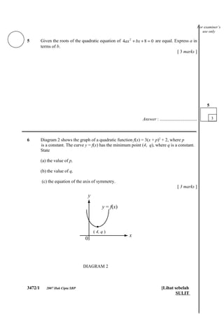 For examiner’s
                                                                                                                  use only

5        Given the roots of the quadratic equation of 4ax 2 + bx + 8 = 0 are equal. Express a in
         terms of b.
                                                                                     [ 3 marks ]




                                                                                                                    5


                                                                  Answer : .................................            3

___________________________________________________________________________

6        Diagram 2 shows the graph of a quadratic function f(x) = 3(x + p)2 + 2, where p
         is a constant. The curve y = f(x) has the minimum point (4, q), where q is a constant.
         State

         (a) the value of p,

         (b) the value of q,

         (c) the equation of the axis of symmetry.
                                                                                            [ 3 marks ]




                                      ( 4, q )




                                 DIAGRAM 2



3472/1      2007 Hak Cipta SBP                                                  [Lihat sebelah
                                                                                        SULIT
 