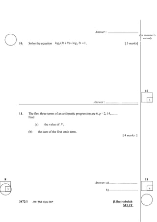Answer : ......................................
                                                                                                                            For examiner’s
                                                                                                                               use only

        10.      Solve the equation log 3 (3t + 9) − log 3 2t = 1 .                                     [ 3 marks]




                                                                                                                                10

                                                                                                                                     3
                                                                      Answer : ....……………...………..


        11.      The first three terms of an arithmetic progression are 6, p − 2, 14,...….
                 Find

                         (a)     the value of p ,

                 (b)       the sum of the first tenth term .
                                                                                                      [ 4 marks ]




8                                                                                                                               11
                                                                       Answer: a)…...…………..….......

    3                                                                             b) ....................................            4



        3472/1         2007 Hak Cipta SBP                                                 [Lihat sebelah
                                                                                                  SULIT
 