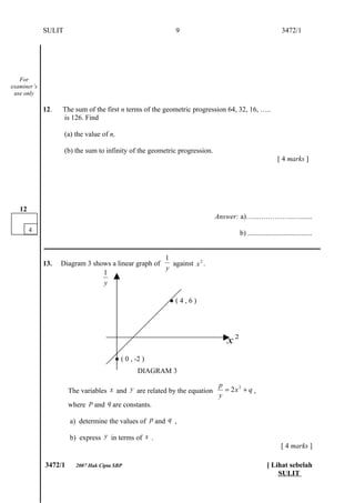 SULIT                                          9                                               3472/1




   For
examiner’s
 use only

             12.   The sum of the first n terms of the geometric progression 64, 32, 16, …..
                   is 126. Find

                     (a) the value of n,

                     (b) the sum to infinity of the geometric progression.
                                                                                                          [ 4 marks ]




   12
                                                                             Answer: a)…...….………..….......
        4                                                                             b) ....................................
             ___________________________________________________________________________
                                                     1
             13.   Diagram 3 shows a linear graph of   against x 2 .
                                                     y
                                1
                                y

                                                          ●(4,6)




                                                                                 x2
                                        ● ( 0 , -2 )
                                                 DIAGRAM 3
                                                                              p
                      The variables x and y are related by the equation         = 2x 2 + q ,
                                                                              y
                      where p and q are constants.

                       a) determine the values of p and q ,

                       b) express y in terms of x .
                                                                                                            [ 4 marks ]

             3472/1      2007 Hak Cipta SBP                                                         [ Lihat sebelah
                                                                                                        SULIT
 