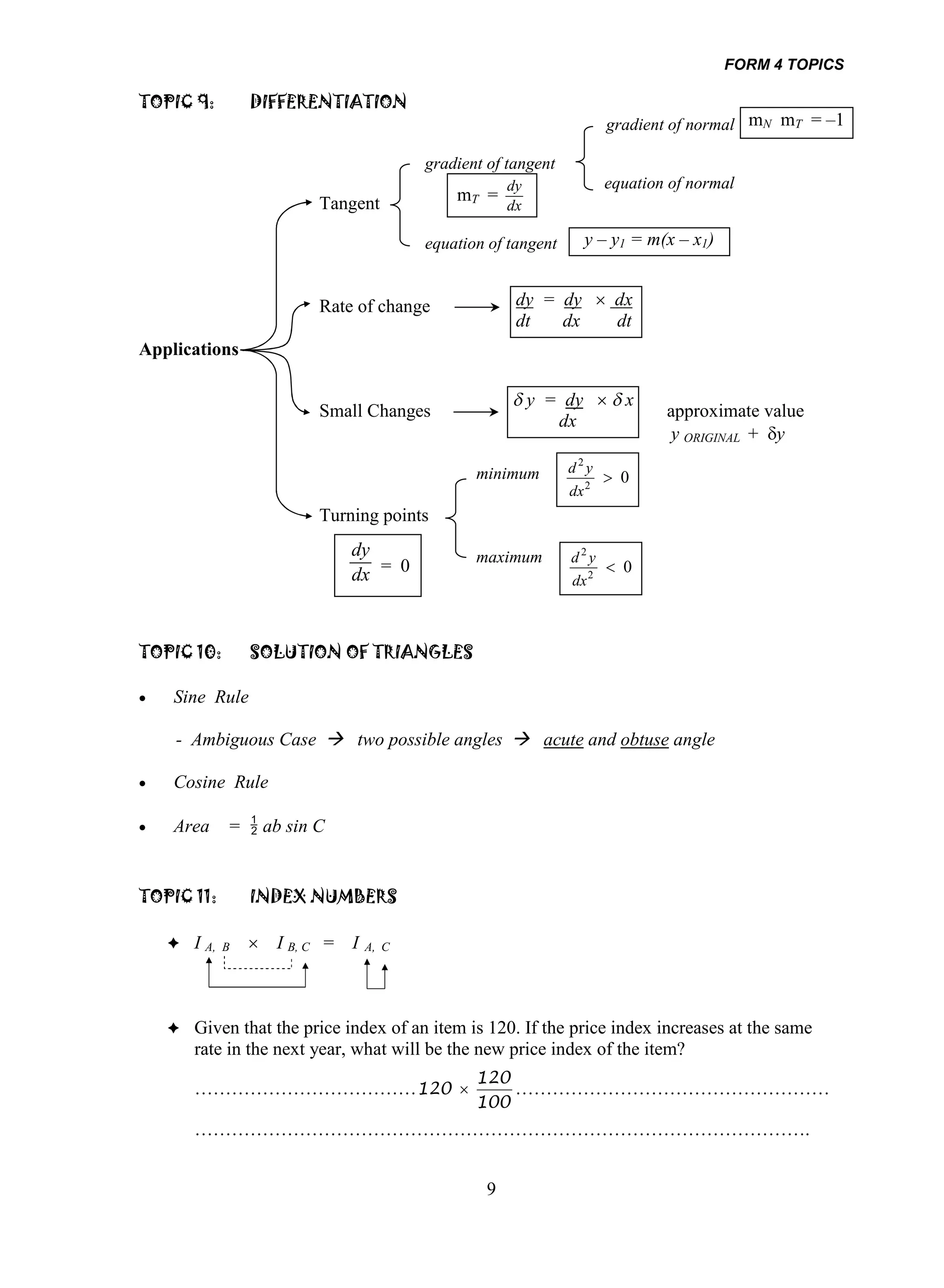 FORM 4 TOPICS

TOPIC 9:           DIFFERENTIATION
                                                                        gradient of normal mN mT = –1

                                           gradient of tangent
                                                        dy              equation of normal
                            Tangent            mT =
                                                        dx

                                           equation of tangent     y – y1 = m(x – x1)


                            Rate of change               dy = dy  dx
                                                         dt   dx   dt
Applications

                                                         y = dy   x
                            Small Changes                                       approximate value
                                                             dx
                                                                                 y ORIGINAL + y
                                                                 d2y
                                                  minimum                0
                                                                 dx 2
                            Turning points
                                dy                maximum        d2y
                                dx = 0                                   0
                                                                 dx 2



TOPIC 10:          SOLUTION OF TRIANGLES

   Sine Rule

    - Ambiguous Case  two possible angles  acute and obtuse angle

   Cosine Rule

   Area       =  ab sin C


TOPIC 11:          INDEX NUMBERS

       I A,   B      I B, C = I   A, C




       Given that the price index of an item is 120. If the price index increases at the same
        rate in the next year, what will be the new price index of the item?
                                                  120
        ………………………………120                              ……………………………………………
                                                  100
        ……………………………………………………………………………………….


                                                    9
 