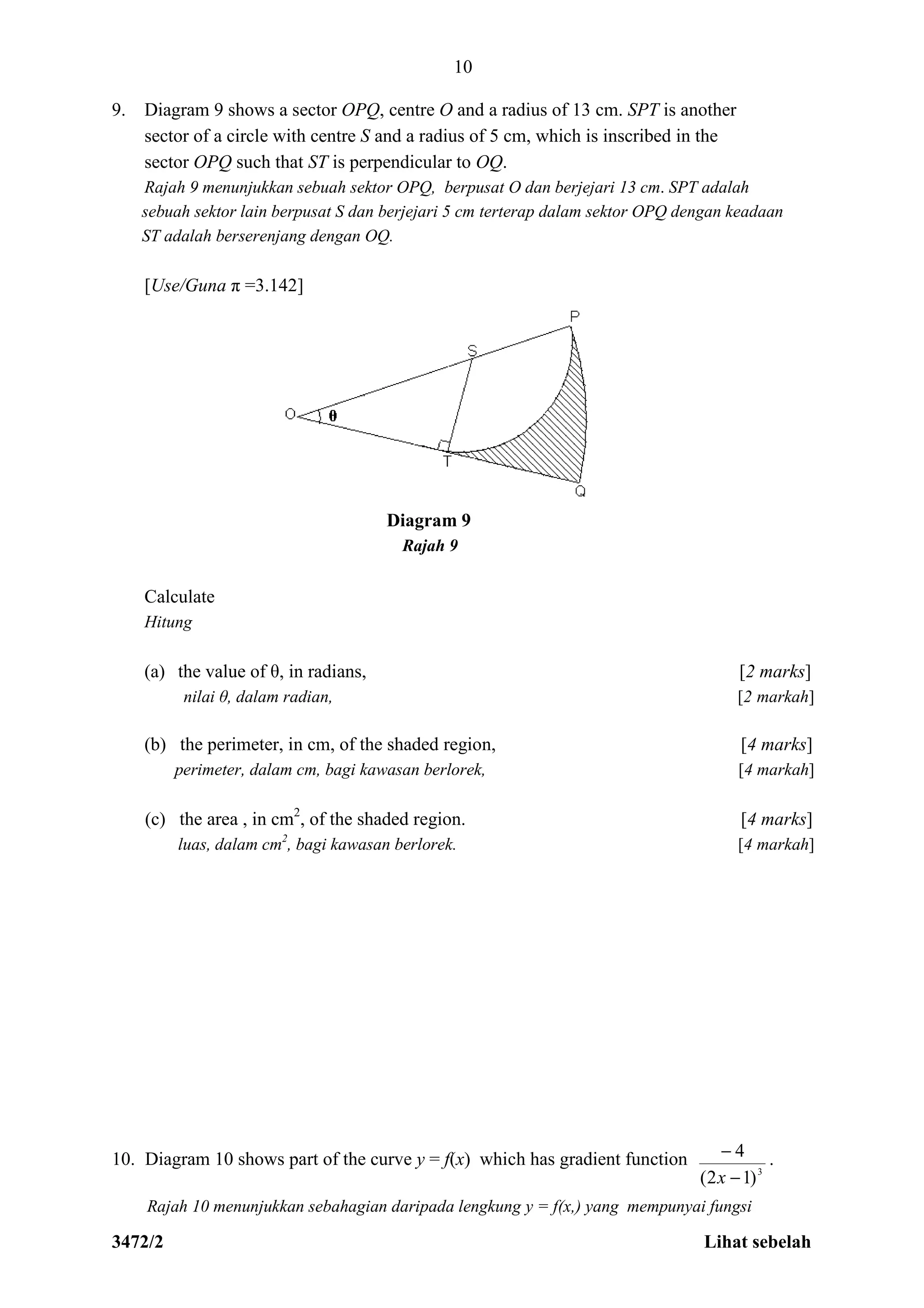 3472/2 Lihat sebelah
10
9. Diagram 9 shows a sector OPQ, centre O and a radius of 13 cm. SPT is another
sector of a circle with centre S and a radius of 5 cm, which is inscribed in the
sector OPQ such that ST is perpendicular to OQ.
Rajah 9 menunjukkan sebuah sektor OPQ, berpusat O dan berjejari 13 cm. SPT adalah
sebuah sektor lain berpusat S dan berjejari 5 cm terterap dalam sektor OPQ dengan keadaan
ST adalah berserenjang dengan OQ.
[Use/Guna π =3.142]
Diagram 9
Rajah 9
Calculate
Hitung
(a) the value of θ, in radians, [2 marks]
nilai θ, dalam radian, [2 markah]
(b) the perimeter, in cm, of the shaded region, [4 marks]
perimeter, dalam cm, bagi kawasan berlorek, [4 markah]
(c) the area , in cm2
, of the shaded region. [4 marks]
luas, dalam cm2
, bagi kawasan berlorek. [4 markah]
10. Diagram 10 shows part of the curve y = f(x) which has gradient function
3
)12(
4


x
.
Rajah 10 menunjukkan sebahagian daripada lengkung y = f(x,) yang mempunyai fungsi
 