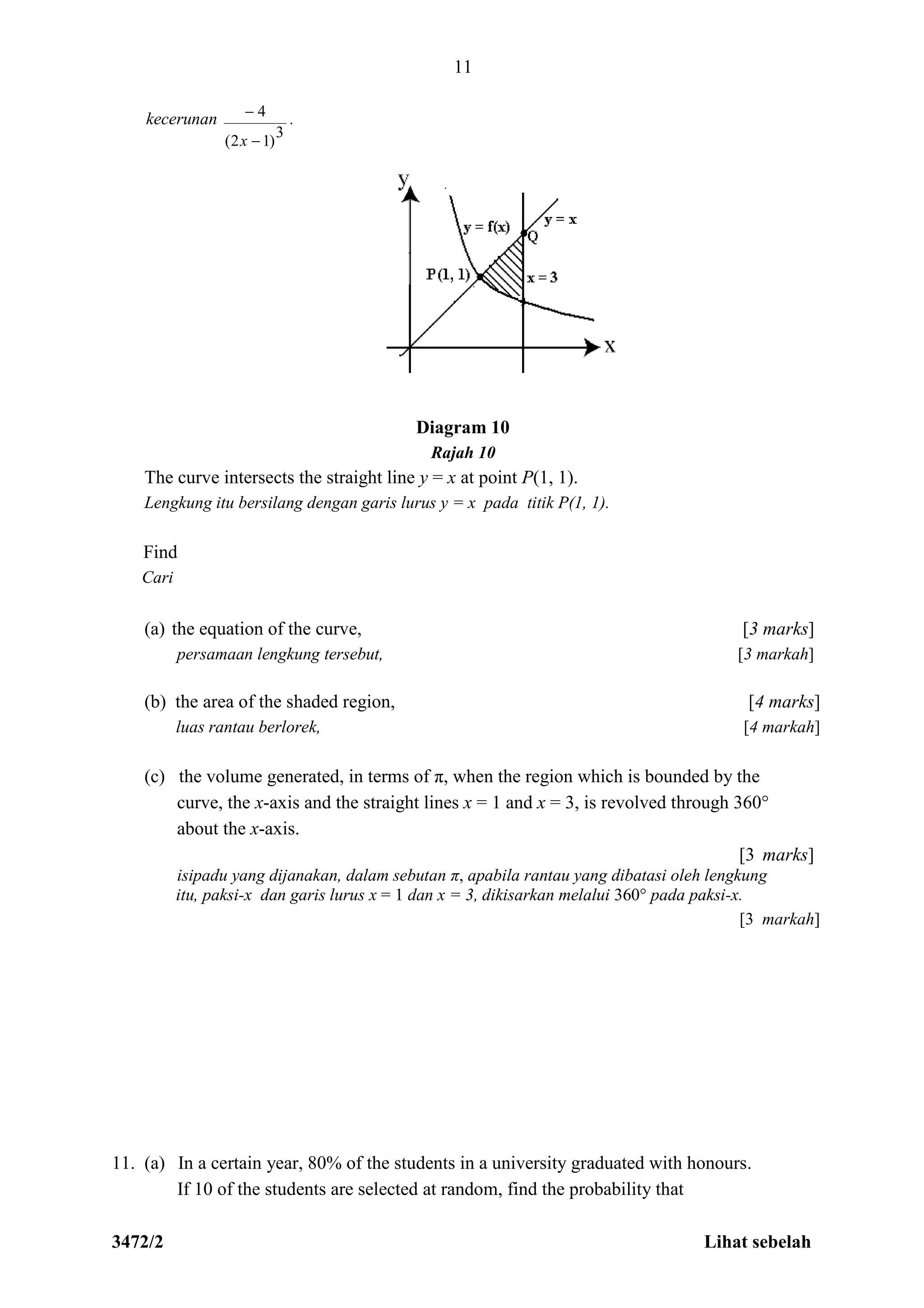 3472/2 Lihat sebelah
11
kecerunan
3
)12(
4


x
.
Diagram 10
Rajah 10
The curve intersects the straight line y = x at point P(1, 1).
Lengkung itu bersilang dengan garis lurus y = x pada titik P(1, 1).
Find
Cari
(a) the equation of the curve, [3 marks]
persamaan lengkung tersebut, [3 markah]
(b) the area of the shaded region, [4 marks]
luas rantau berlorek, [4 markah]
(c) the volume generated, in terms of π, when the region which is bounded by the
curve, the x-axis and the straight lines x = 1 and x = 3, is revolved through 360°
about the x-axis.
[3 marks]
isipadu yang dijanakan, dalam sebutan π, apabila rantau yang dibatasi oleh lengkung
itu, paksi-x dan garis lurus x = 1 dan x = 3, dikisarkan melalui 360° pada paksi-x.
[3 markah]
11. (a) In a certain year, 80% of the students in a university graduated with honours.
If 10 of the students are selected at random, find the probability that
 