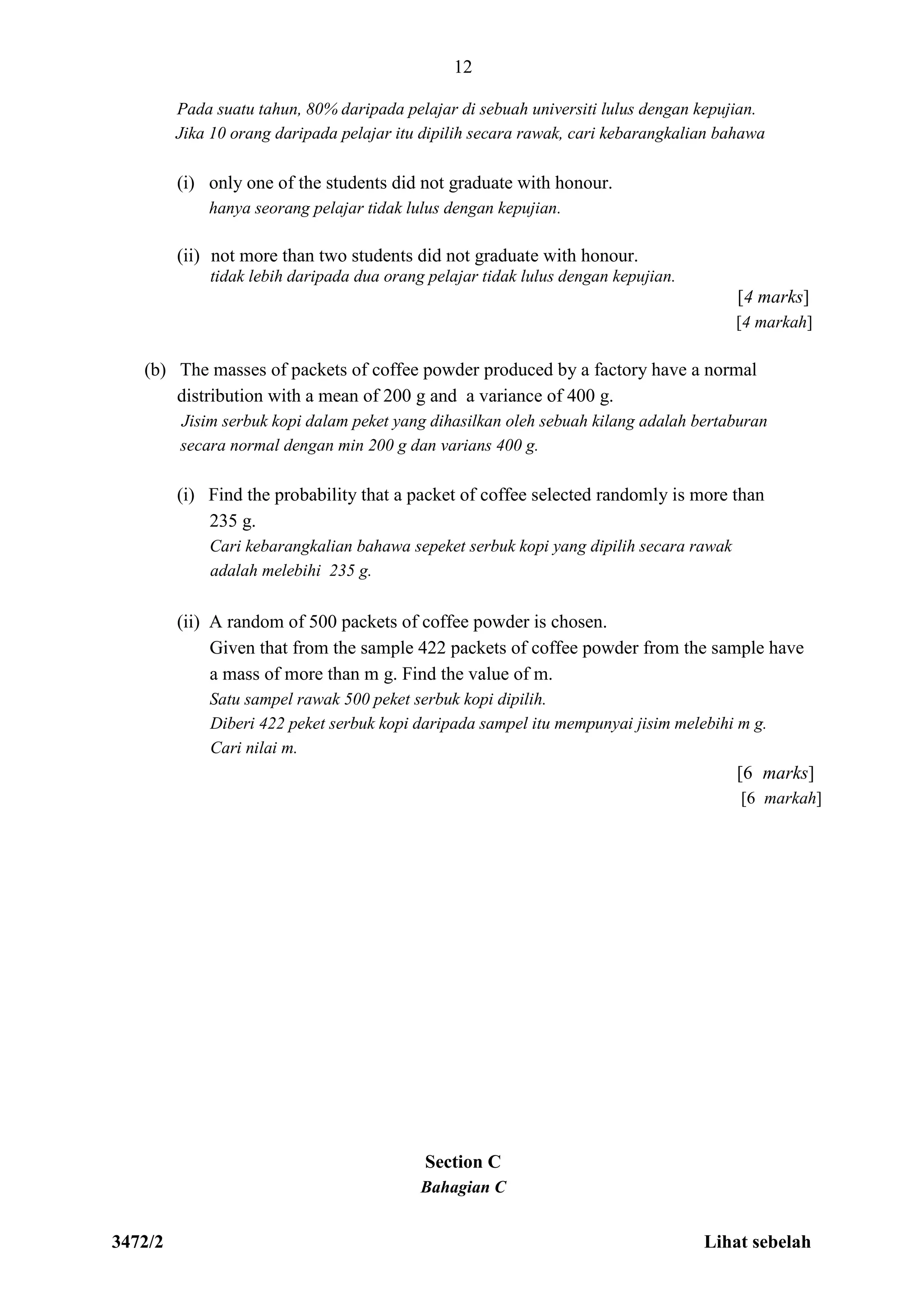 3472/2 Lihat sebelah
12
Pada suatu tahun, 80% daripada pelajar di sebuah universiti lulus dengan kepujian.
Jika 10 orang daripada pelajar itu dipilih secara rawak, cari kebarangkalian bahawa
(i) only one of the students did not graduate with honour.
hanya seorang pelajar tidak lulus dengan kepujian.
(ii) not more than two students did not graduate with honour.
tidak lebih daripada dua orang pelajar tidak lulus dengan kepujian.
[4 marks]
[4 markah]
(b) The masses of packets of coffee powder produced by a factory have a normal
distribution with a mean of 200 g and a variance of 400 g.
Jisim serbuk kopi dalam peket yang dihasilkan oleh sebuah kilang adalah bertaburan
secara normal dengan min 200 g dan varians 400 g.
(i) Find the probability that a packet of coffee selected randomly is more than
235 g.
Cari kebarangkalian bahawa sepeket serbuk kopi yang dipilih secara rawak
adalah melebihi 235 g.
(ii) A random of 500 packets of coffee powder is chosen.
Given that from the sample 422 packets of coffee powder from the sample have
a mass of more than m g. Find the value of m.
Satu sampel rawak 500 peket serbuk kopi dipilih.
Diberi 422 peket serbuk kopi daripada sampel itu mempunyai jisim melebihi m g.
Cari nilai m.
[6 marks]
[6 markah]
Section C
Bahagian C
 