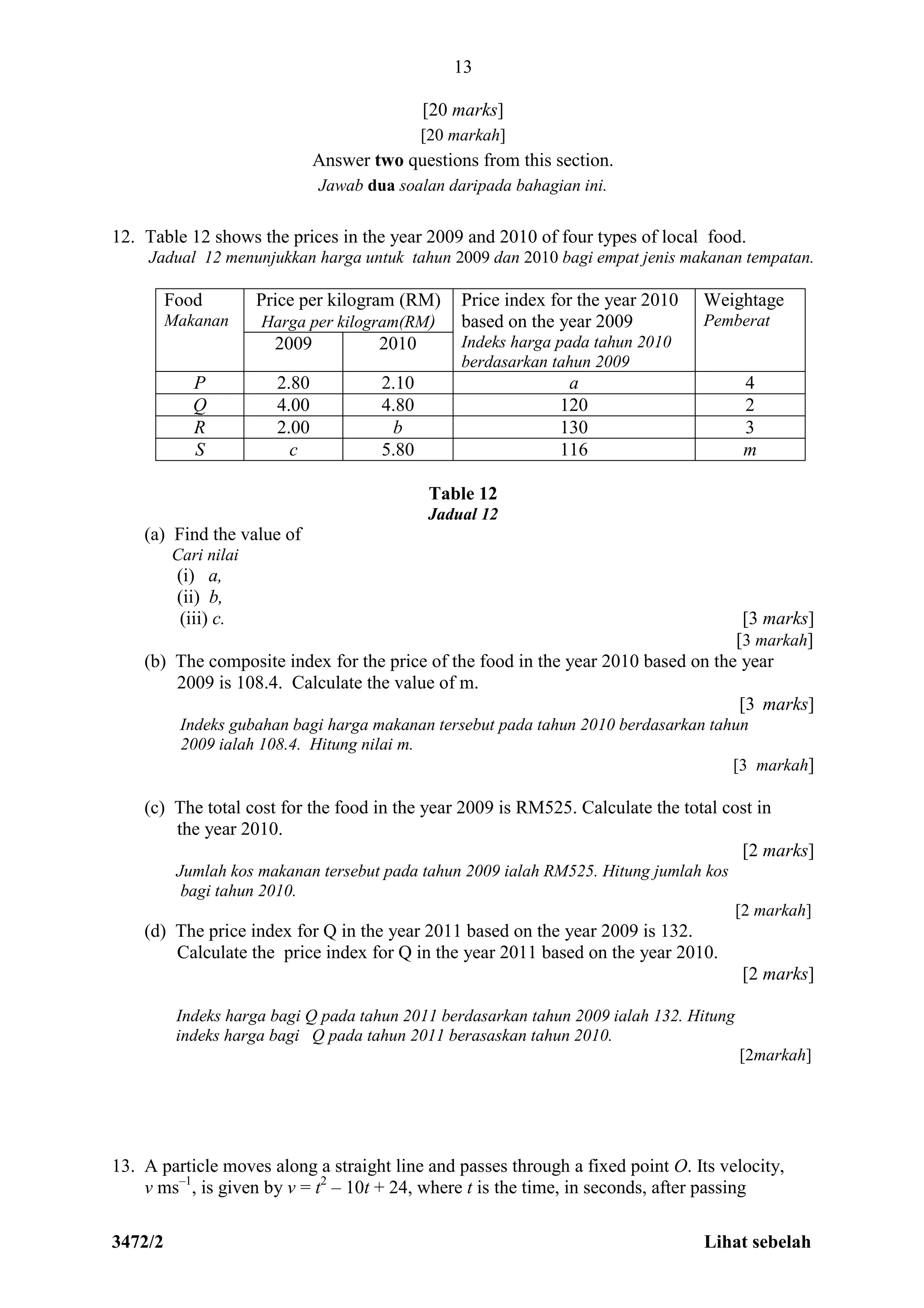 3472/2 Lihat sebelah
13
[20 marks]
[20 markah]
Answer two questions from this section.
Jawab dua soalan daripada bahagian ini.
12. Table 12 shows the prices in the year 2009 and 2010 of four types of local food.
Jadual 12 menunjukkan harga untuk tahun 2009 dan 2010 bagi empat jenis makanan tempatan.
Food
Makanan
Price per kilogram (RM)
Harga per kilogram(RM)
Price index for the year 2010
based on the year 2009
Indeks harga pada tahun 2010
berdasarkan tahun 2009
Weightage
Pemberat
2009 2010
P 2.80 2.10 a 4
Q 4.00 4.80 120 2
R 2.00 b 130 3
S c 5.80 116 m
Table 12
Jadual 12
(a) Find the value of
Cari nilai
(i) a,
(ii) b,
(iii) c. [3 marks]
[3 markah]
(b) The composite index for the price of the food in the year 2010 based on the year
2009 is 108.4. Calculate the value of m.
[3 marks]
Indeks gubahan bagi harga makanan tersebut pada tahun 2010 berdasarkan tahun
2009 ialah 108.4. Hitung nilai m.
[3 markah]
(c) The total cost for the food in the year 2009 is RM525. Calculate the total cost in
the year 2010.
[2 marks]
Jumlah kos makanan tersebut pada tahun 2009 ialah RM525. Hitung jumlah kos
bagi tahun 2010.
[2 markah]
(d) The price index for Q in the year 2011 based on the year 2009 is 132.
Calculate the price index for Q in the year 2011 based on the year 2010.
[2 marks]
Indeks harga bagi Q pada tahun 2011 berdasarkan tahun 2009 ialah 132. Hitung
indeks harga bagi Q pada tahun 2011 berasaskan tahun 2010.
[2markah]
13. A particle moves along a straight line and passes through a fixed point O. Its velocity,
v ms–1
, is given by v = t2
– 10t + 24, where t is the time, in seconds, after passing
 