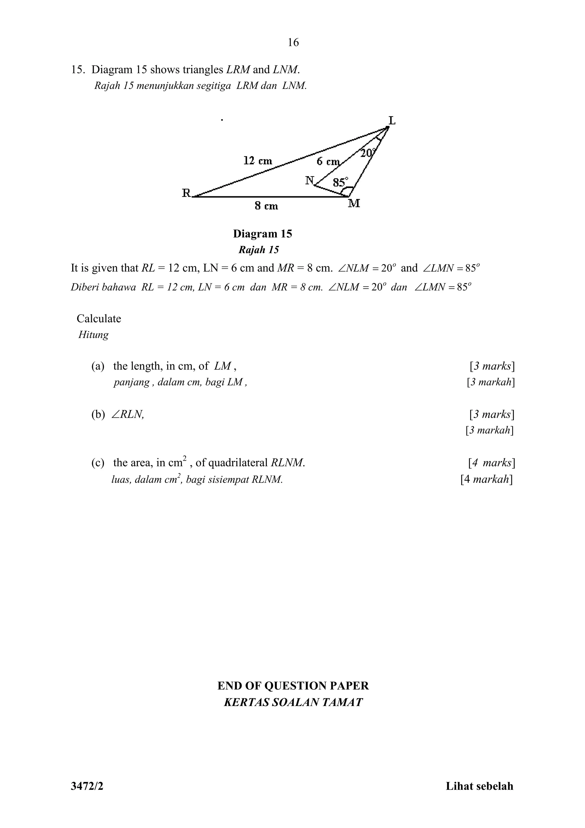 3472/2 Lihat sebelah
16
15. Diagram 15 shows triangles LRM and LNM.
Rajah 15 menunjukkan segitiga LRM dan LNM.
Diagram 15
Rajah 15
It is given that RL = 12 cm, LN = 6 cm and MR = 8 cm. o
NLM 20 and o
LMN 85
Diberi bahawa RL = 12 cm, LN = 6 cm dan MR = 8 cm. o
NLM 20 dan o
LMN 85
Calculate
Hitung
(a) the length, in cm, of LM , [3 marks]
panjang , dalam cm, bagi LM , [3 markah]
(b) RLN, [3 marks]
[3 markah]
(c) the area, in cm2
, of quadrilateral RLNM. [4 marks]
luas, dalam cm2
, bagi sisiempat RLNM. [4 markah]
END OF QUESTION PAPER
KERTAS SOALAN TAMAT
 