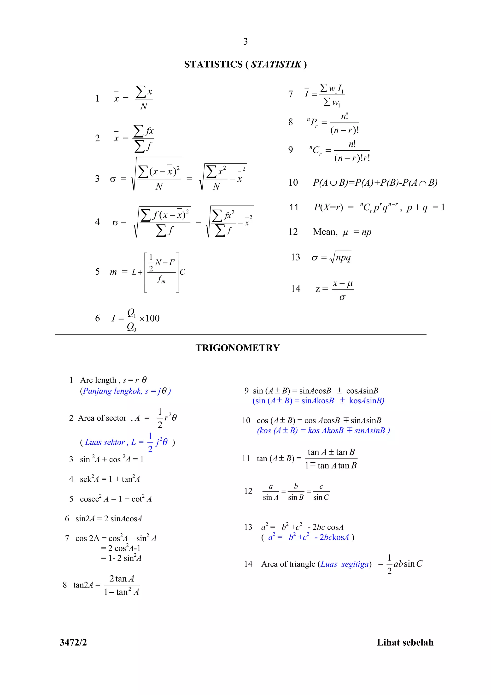 3472/2 Lihat sebelah
3
STATISTICS ( STATISTIK )
TRIGONOMETRY
9 sin (A B) = sinAcosB  cosAsinB
(sin (A B) = sinAkosB  kosAsinB)
10 cos (A B) = cos AcosB  sinAsinB
(kos (A  B) = kos AkosB  sinAsinB )
11 tan (A B) =
BA
BA
tantan1
tantan


12
C
c
B
b
A
a
sinsinsin

13 a2
= b2
+c2
- 2bc cosA
( a2
= b2
+c2
- 2bckosA )
14 Area of triangle (Luas segitiga) = Cabsin
2
1
1 x =
N
x
2 x =


f
fx
3  =
N
xx  2
)(
=
2_2
x
N
x


4  =

 
f
xxf 2
)(
=
2
2
x
f
fx



5 m = C
f
FN
L
m













 2
1
6 1
0
100
Q
I
Q
 
7
1
11
w
Iw
I



8
)!(
!
rn
n
Pr
n


9
!)!(
!
rrn
n
Cr
n


10 P(A B)=P(A)+P(B)-P(A B)
11 P(X=r) = rnr
r
n
qpC 
, p + q = 1
12 Mean, µ = np
13 npq
14 z =

x
1 Arc length , s = r 
(Panjang lengkok, s = j )
2 Area of sector , A =
21
2
r 
( Luas sektor , L = 21
2
j  )
3 sin 2
A + cos 2
A = 1
4 sek2
A = 1 + tan2
A
5 cosec2
A = 1 + cot2
A
6 sin2A = 2 sinAcosA
7 cos 2A = cos2
A – sin2
A
= 2 cos2
A-1
= 1- 2 sin2
A
8 tan2A =
A
A
2
tan1
tan2

 
