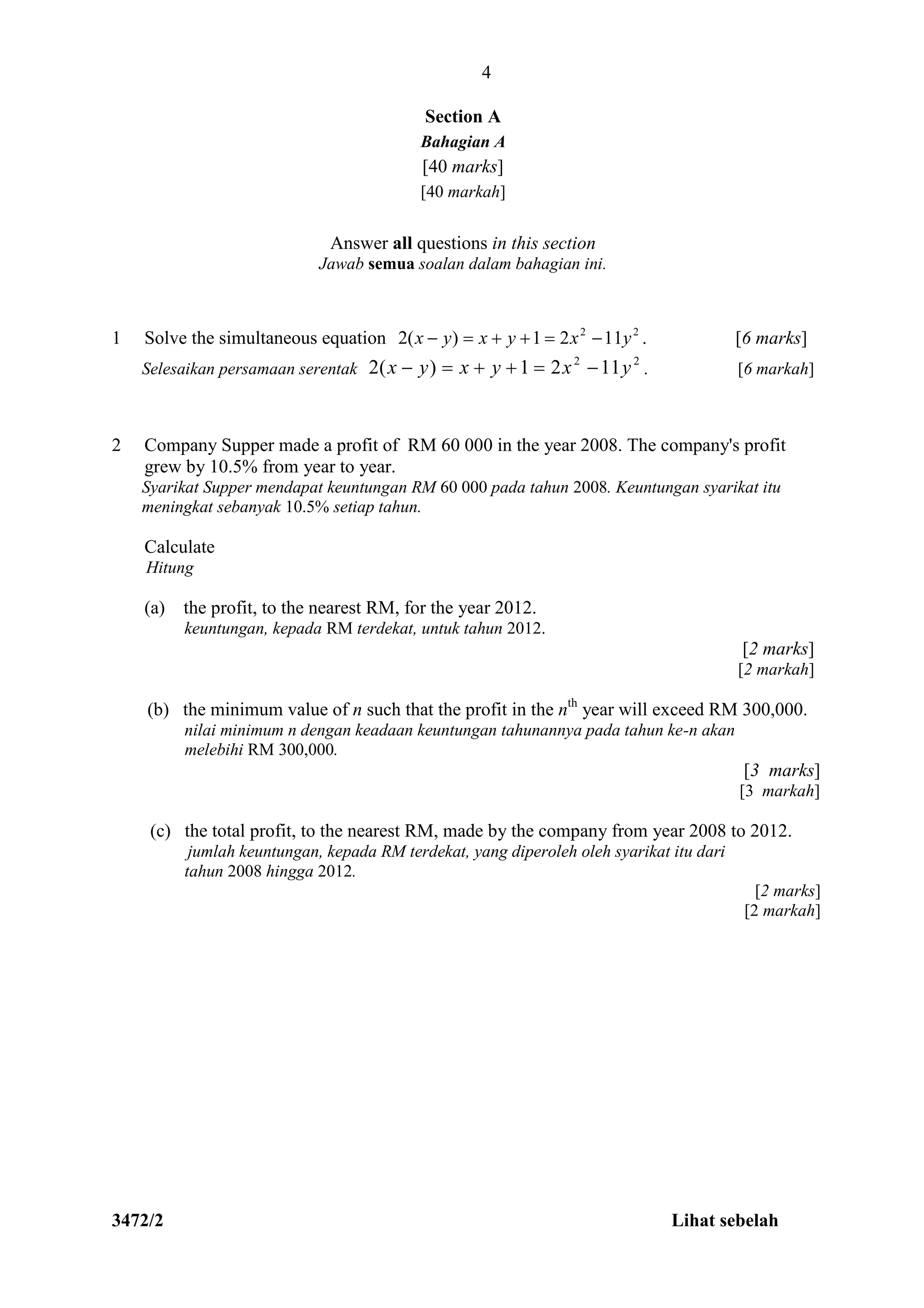 3472/2 Lihat sebelah
Section A
Bahagian A
[40 marks]
[40 markah]
Answer all questions in this section
Jawab semua soalan dalam bahagian ini.
1 Solve the simultaneous equation 22
1121)(2 yxyxyx  . [6 marks]
Selesaikan persamaan serentak
22
1121)(2 yxyxyx  . [6 markah]
2 Company Supper made a profit of RM 60 000 in the year 2008. The company's profit
grew by 10.5% from year to year.
Syarikat Supper mendapat keuntungan RM 60 000 pada tahun 2008. Keuntungan syarikat itu
meningkat sebanyak 10.5% setiap tahun.
Calculate
Hitung
(a) the profit, to the nearest RM, for the year 2012.
keuntungan, kepada RM terdekat, untuk tahun 2012.
[2 marks]
[2 markah]
(b) the minimum value of n such that the profit in the nth
year will exceed RM 300,000.
nilai minimum n dengan keadaan keuntungan tahunannya pada tahun ke-n akan
melebihi RM 300,000.
[3 marks]
[3 markah]
(c) the total profit, to the nearest RM, made by the company from year 2008 to 2012.
jumlah keuntungan, kepada RM terdekat, yang diperoleh oleh syarikat itu dari
tahun 2008 hingga 2012.
[2 marks]
[2 markah]
4
 