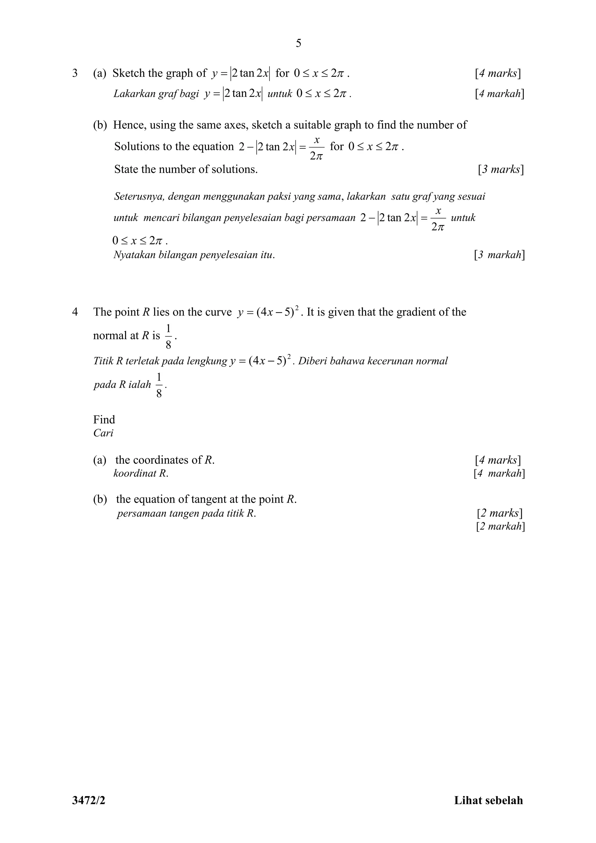 3472/2 Lihat sebelah
5
3 (a) Sketch the graph of xy 2tan2 for 20  x . [4 marks]
Lakarkan graf bagi xy 2tan2 untuk 20  x . [4 markah]
(b) Hence, using the same axes, sketch a suitable graph to find the number of
Solutions to the equation
2
2tan22
x
x  for 20  x .
State the number of solutions. [3 marks]
Seterusnya, dengan menggunakan paksi yang sama, lakarkan satu graf yang sesuai
untuk mencari bilangan penyelesaian bagi persamaan
2
2tan22
x
x  untuk
20  x .
Nyatakan bilangan penyelesaian itu. [3 markah]
4 The point R lies on the curve 2
)54(  xy . It is given that the gradient of the
normal at R is
8
1
.
Titik R terletak pada lengkung 2
)54(  xy . Diberi bahawa kecerunan normal
pada R ialah
8
1
.
Find
Cari
(a) the coordinates of R. [4 marks]
koordinat R. [4 markah]
(b) the equation of tangent at the point R.
persamaan tangen pada titik R. [2 marks]
[2 markah]
 