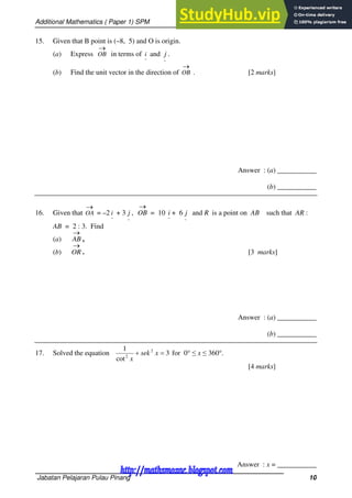 Additional Mathematics ( Paper 1) SPM
Jabatan Pelajaran Pulau Pinang 10
15. Given that B point is (–8, 5) and O is origin.
(a) Express

OB in terms of
~
i and
~
j .
(b) Find the unit vector in the direction of

OB . [2 marks]
Answer : (a) ___________
(b) ___________
16. Given that

OA = –2
~
i + 3
~
j ,

OB = 10
~
i + 6
~
j and R is a point on AB such that AR :
AB = 2 : 3. Find
(a)

AB ,
(b)

OR . [3 marks]
Answer : (a) ___________
(b) ___________
17. Solved the equation 3
cot
1 2
2

 x
sek
x
for 0 ≤ x ≤ 360.
[4 marks]
Answer : x = ___________
http://mathsmozac.blogspot.com
http://sahatmozac.blogspot.com
 