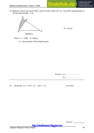 Additional Mathematics ( Paper 1) SPM
Jabatan Pelajaran Pulau Pinang 11
18. Diagram 4 shows the sector OPQ, centre O with a radius of 5 cm . Line PR is perpendicular to
the line OQ and QR = 1 cm.
[4 marks]
Find ( a )  POR in radians ,
( b ) the perimeter of the shaded region .
Answer : ( a ) ………………….
( b ) ………………….
19. Given that 2
)
2
5
(
4
)
( x
x
x
f 
 , find )
(
" x
f [4 marks]
Answer : ___________
RAJAH 4
Q
P O
R
http://mathsmozac.blogspot.com
http://sahatmozac.blogspot.com
 