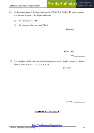 Additional Mathematics ( Paper 1) SPM
Jabatan Pelajaran Pulau Pinang 14
24. Ali has 6 accessories of the item which consists of P, Q, R, S, T and U. He wants to arrange
4 of the items in a row . Find the probability that
(a) the arrangment is TUPS ,
(b) the arrangment does not incule P item
[3 marks]
Answer : (a) ___________
(b) ___________
25. X is a random variable of normal distribution with a mean of 10 and a variance 9 , find the
value of r such that P ( X < r ) = 0 . 9 7 5.
[4 marks]
Answer : ___________
END OF QUESTION PAPER
http://mathsmozac.blogspot.com
http://sahatmozac.blogspot.com
 