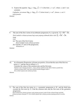 4 
8. Express the equation log log 3 4 16 y  x  in the form b y  ax , where a and b are 
constants. 
Ungkapkan persamaan log log 3 4 16 y  x  dalam bentuk b y  ax , dimana a and b 
ialah pemalar. 
Answer 
9. The sum of the first n terms of an arithmetic progression, Sn, is given by S n n n 5 3 3   . 
Hasil tambah n sebutan pertama bagi suatu janjang arithmatik diberi oleh S n n n 5 3 3   . 
Find 
Cari 
(a) The sum of the first 6 terms 
Hasil tambah enam sebutan pertama 
(b) Find the 6th 
term of the progression. 
Sebutam ke 6 
Answer 
10. In a Geometric Progression, all terms are positive. Given that the sum of the first two 
terms is 5 and the sum to infinity is 9. 
Calculate the values of the common ratio and the first term. 
Didalam suatu Janjang Geometri , semua sebutan adalah positif. Diberi bahawa jumlah dua 
sebutan pertama ialah 5 dan hasil tambah ketakterhinggan ialah 9 
Kira nisbah sepunya dan sebutan pertama. 
Answer 
11. The sum of the first two terms in a a geometric progression is 30 and the third term 
exceeds the first term by 15. Find the common ratio and the first term of the geometric 
progression. 
Hasil tambah dua sebutan pertama suatu janjang geometri ialah 30 dan sebutan ketiga melebihi 
sebutan pertama sebanyak 15. Cari nisbah sepunya dan sebutan pertama janjang geometri tersebut. 
Answer: 
 