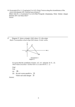 6 
14. Given point M is ( 1,-3) and point N is ( 6,5). Point P moves along the circumference of the 
circle with diameter MN. Find the locus of point P 
Diberi titik M ( 1,-3) and point N is ( 6,5).Titik P bergerak disepanjang lilitan bulatan dengan 
diameter MN. Cari lokus titik P 
Answer 
15 Diagram 15 shows a triangle OAB, where O is the origin. 
Rajah 15 menunjukkan sebuah setiga OAB, dimana O ialah asalan. 
Rajah 15 
It is given that the coordinates of point A (3 , 4) and point B (5 , -2). 
Diberi bahawa koordinat - kordinat titik A (3, 4) dan titik B ( 5, - 2) 
Find 
Cari 
(a) AB , 
(b) the unit vectors parallel to AB . 
Vektor unit selari dengan AB 
Answer: 
B 
DIAGRAM 15 
A 
y 
x 
O 
 