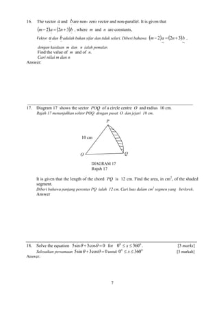 7 
16. The vector 
~ a 
and 
~ b 
are non- zero vector and non-parallel. It is given that 
    
~ ~ 
m2 a  2n3 b , where m and n are constants, 
Vektor 
~ a 
dan 
~ b 
adalah bukan sifar dan tidak selari. Diberi bahawa     
~ 
2 3 
~ 
m 2 a  n  b , 
dengan kaedaan m dan n ialah pemalar, 
Find the value of m and of n. 
Cari nilai m dan n 
Answer: 
17. Diagram 17 shows the sector POQ of a circle centre O and radius 10 cm. 
Rajah 17 menunjukkan sektor POQ dengan pusat O dan jejari 10 cm. 
Rajah 17 
It is given that the length of the chord PQ is 12 cm. Find the area, in cm2, of the shaded 
segment. 
Diberi bahawa panjang perentas PQ ialah 12 cm. Cari luas dalam cm2 segmen yang berlorek. 
Answer 
18. Solve the equation 5sin 3cos  0 for 0 0 0  x  360 . [3 marks] 
Selesaikan persamaan 5sin 3cos  0 untuk 0 0 0  x  360 [3 markah] 
Answer: 
P 
DIAGRAM 17 
10 cm 
O Q 
 