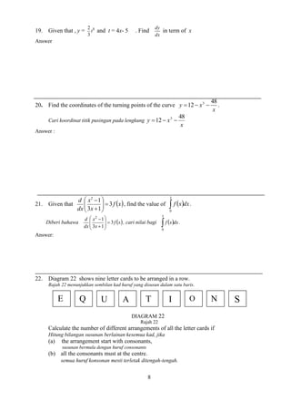 8 
19. Given that , y = 8 
3 
2 
t and t = 4x- 5 . Find 
dx 
dy 
in term of x 
Answer 
20. Find the coordinates of the turning points of the curve 
x 
y x 
48 
12 3    . 
Cari koordinat titik pusingan pada lengkung 
x 
y x 
48 
12 3    
Answer : 
21. Given that f x 
x 
x 
dx 
d 
3 
3 1 
1 2 
   
 
 
  
 
 
 
 
, find the value of    
3 
0 
f x dx. 
Diberi bahawa f x 
x 
x 
dx 
d 
3 
3 1 
1 2 
 
  
 
 
  
 
 
 
 
, cari nilai bagi    
3 
0 
f x dx . 
Answer: 
22. Diagram 22 shows nine letter cards to be arranged in a row. 
Rajah 22 menunjukkan sembilan kad huruf yang disusun dalam satu baris. 
Rajah 22 
Calculate the number of different arrangements of all the letter cards if 
Hitung bilangan susunan berlainan kesemua kad, jika 
(a) the arrangement start with consonants, 
susunan bermula dengan huruf consonants 
(b) all the consonants must at the centre. 
semua huruf konsonan mesti terletak ditengah-tengah. 
E Q U A T I O N S 
DIAGRAM 22 
 
