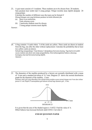 9 
23. A quiz team consists of 6 students. These students are to be chosen from 20 students. 
Satu pasukan kuiz terdiri dari 6 orang pelajar. Pelajar tersebut akan dipilih daripada 20 
orang pelajar. 
Calculate the number of different ways the team can be formed if 
Hitung bilangan cara yang berlainan pasukan itu boleh dibentuk jika 
(a) there is no restriction, 
Tiada sebarang syarat. 
(b) 2 particular students must be chosen. 
2 orang pelajar tertentu mesti dipilih. 
Answer : 
24. A bag contains 8 cards where 3 of the cards are yellow. Three cards are drawn at random 
from the bag, one after the other without replacement. Calculate the probability that at least 
two yellow cards are drawn. 
Sebuah bag mengandungi 8 kad dimana 3 daripadanya berwarna kuning. Tiga kad ini di ambil 
secara random satu demi satu tanpa pengembalian. Kira kebarangkalian bahawa sekurang-kurangnya 
dua kad berwarna kuning dipilih. 
Answer : 
25. The diameters of the marbles produced by a factory are normally distributed with a mean 
of 9 mm and a standard deviation of 0.1 mm. Diagram 25 shows the normal distribution 
graph for the diameter of the marbles, X mm. 
Diameter sebiji guli yang dihasilkan oleh sebuah kilang tertabur secara normal dengan min 9 mm dan sisihan 
piawai 0.1 mm. Rajah 25 menunjukkan graf taburan normal bagi diameter guli , X mm. 
F(X) 
It is given that the area of the shaded region is 0.4522. Find the value of h. 
Diberi bahawa luas kawasan berlorek ialah 0.4522. Cari nilai h 
END OF QUESTION PAPER 
X mm 
 = 9 
DIAGRAM 25 
h 
 