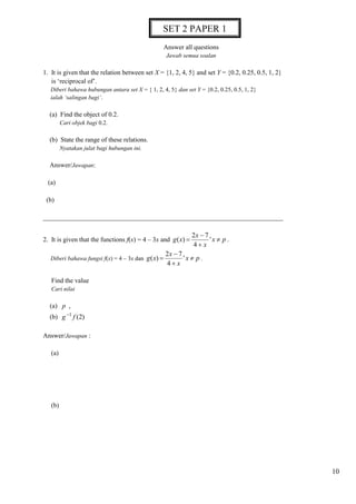 10 
Answer all questions 
Jawab semua soalan 
1. It is given that the relation between set X = {1, 2, 4, 5} and set Y = {0.2, 0.25, 0.5, 1, 2} 
is ‘reciprocal of’. 
Diberi bahawa hubungan antara set X = { 1, 2, 4, 5} dan set Y = {0.2, 0.25, 0.5, 1, 2} 
ialah ‘salingan bagi’. 
(a) Find the object of 0.2. 
Cari objek bagi 0.2. 
(b) State the range of these relations. 
Nyatakan julat bagi hubungan ini. 
Answer/Jawapan: 
(a) 
(b) 
_________________________________________________________________________ 
2. It is given that the functions f(x) = 4 – 3x and x p 
x 
x 
g x  
 
 
 ' 
4 
2 7 
( ) . 
Diberi bahawa fungsi f(x) = 4 – 3x dan x p 
x 
x 
g x  
 
 
 ' 
4 
2 7 
( ) . 
Find the value 
Cari nilai 
(a) p , 
(b) (2) 1 g f  
Answer/Jawapan : 
(a) 
(b) 
SET 2 PAPER 1 
 