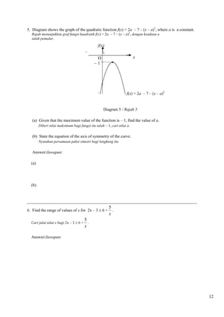 12 
5. Diagram shows the graph of the quadratic function f(x) = 2a – 7 – (x – a)2, where a is a constant. 
Rajah menunjukkan graf fungsi kuadratik f(x) = 2a – 7 – (x – a)2, dengan keadaan a 
ialah pemalar. 
Diagram 5 / Rajah 5 
(a) Given that the maximum value of the function is – 1, find the value of a. 
Diberi nilai maksimum bagi fungsi itu ialah – 1, cari nilai a. 
(b) State the equation of the axis of symmetry of the curve. 
Nyatakan persamaan paksi simetri bagi lengkung itu. 
Answer/Jawapan: 
(a) 
(b) 
__________________________________________________________________________________ 
6. Find the range of values of x for 2x – 3  6 + 
5 
x 
. 
Cari julat nilai x bagi 2x – 3  6 + 
5 
x 
. 
Answer/Jawapan: 
 1 
f(x) 
O x 
f(x) = 2a – 7 – (x – a)2 
 