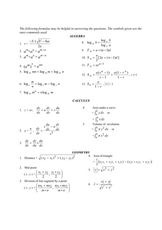 The following formulae may be helpful in answering the questions. The symbols given are the 
ones commonly used. 
ALGEBRA 
1. x = 
a 
b b ac 
2 
4 2    
8. 
a 
b 
b 
c 
c 
a 
log 
log 
log  
2. a a a m n  mn 9. T n  a  (n 1)d 
3. a a a m n  mn 10. [2 ( 1) ] 
2 
a n d 
n 
S n    
4. a a 
n mn ( m)  11. 1  n 
T n ar 
5. log a mn  log a m  log a n 
12. 
r 
a r 
r 
a r 
S 
n n 
n 
 
 
 
 
 
 
1 
(1 ) 
1 
( 1) 
, r ≠ 1 
6. log log log a a a 
m 
m n 
n 
  13. 
r 
a 
S 
 
  
1 
, r < 1 
7. m n a m 
n 
log a  log 
CALCULUS 
1. y = uv, 
dx 
du 
v 
dx 
dv 
u 
dx 
dy 
  
4 Area under a curve 
=  
b 
a 
y dx or 
=  
b 
a 
x dy 
2. y = 
v 
u 
, 
2 v 
dx 
dv 
u 
dx 
du 
v 
dx 
dy 
 
 
5. Volume of revolution 
=  
b 
a 
y dx 2  or 
=  
b 
a 
x dy 2  
3. 
dx 
du 
du 
dy 
dx 
dy 
  
GEOMETRY 
1. Distance = 
2 
2 1 
2 
( x2  x1 )  ( y  y ) 
4. Area of triangle 
= 1 2 2 3 3 1 2 1 3 2 1 3 
1 
( ) ( ) 
2 
x y  x y  x y  x y  x y  x y 
2. Mid point 
( x , y ) =  
 
 
   
2 
, 
2 
x1 x2 y1 y2 
5. 
2 2 r  x  y 
3. Division of line segment by a point 
( x , y ) =   
 
 
  
 
 
 
 
 
 
m n 
ny my 
m n 
nx1 mx2 1 2 , 
6. 
2 2 
ˆ 
xi yj 
r 
x y 
 
 
 
 