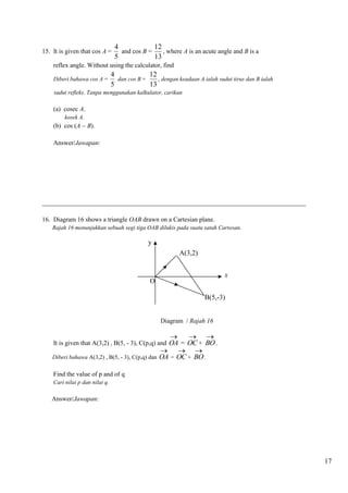 17 
15. It is given that cos A = 
4 
5 
and cos B = 
12 
13 
, where A is an acute angle and B is a 
reflex angle. Without using the calculator, find 
Diberi bahawa cos A = 
4 
5 
dan cos B = 
12 
13 
, dengan keadaan A ialah sudut tirus dan B ialah 
sudut refleks. Tanpa menggunakan kalkulator, carikan 
(a) cosec A. 
kosek A. 
(b) cos (A  B). 
Answer/Jawapan: 
__________________________________________________________________________________ 
16. Diagram 16 shows a triangle OAB drawn on a Cartesian plane. 
Rajah 16 menunjukkan sebuah segi tiga OAB dilukis pada suatu satah Cartesan. 
Diagram / Rajah 16 
It is given that A(3,2) , B(5, - 3), C(p,q) and OA 
 
= OC 
 
+ BO 
 
. 
Diberi bahawa A(3,2) , B(5, - 3), C(p,q) dan OA 
 
= OC 
 
+ BO 
 
. 
Find the value of p and of q 
Cari nilai p dan nilai q. 
Answer/Jawapan: 
y 
x 
O 
A(3,2) 
B(5,-3) 
 