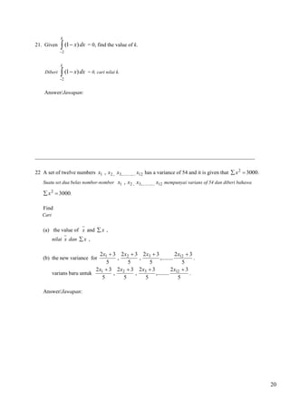 20 
21. Given 
2 
(1 ) 
k 
x dx 
 
  = 0, find the value of k. 
Diberi 
2 
(1 ) 
k 
x dx 
 
  = 0, cari nilai k. 
Answer/Jawapan: 
__________________________________________________________________________________ 
22 A set of twelve numbers x1 , x2 , x3,............. x12 has a variance of 54 and it is given that 3000 2 x  . 
Suatu set dua belas nombor-nombor x1 , x2 , x3,............. x12 mempunyai varians of 54 dan diberi bahawa 
3000 2 x  . 
Find 
Cari 
(a) the value of x and x , 
nilai x dan x , 
(b) the new variance for 
5 
2 3 
,......... 
5 
2 3 
, 
5 
2 3 
, 
5 
2x1  3 x2  x3  x12  
. 
varians baru untuk 
5 
2 3 
,......... 
5 
2 3 
, 
5 
2 3 
, 
5 
2x1  3 x2  x3  x12  
. 
Answer/Jawapan: 
 