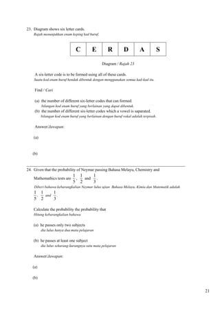 21 
23. Diagram shows six letter cards. 
Rajah menunjukkan enam keping kad huruf. 
C E R D A S 
Diagram / Rajah 23 
A six-letter code is to be formed using all of these cards. 
Suatu kod enam huruf hendak dibentuk dengan menggunakan semua kad-kad itu. 
Find / Cari 
(a) the number of different six-letter codes that can formed. 
bilangan kod enam huruf yang berlainan yang dapat dibentuk. 
(b) the number of different six-letter codes which a vowel is saparated. 
bilangan kod enam huruf yang berlainan dengan huruf vokal adalah terpisah. 
Answer/Jawapan: 
(a) 
(b) 
______________________________________________________________________________ 
24. Given that the probability of Neymar passing Bahasa Melayu, Chemistry and 
Mathemathics tests are 
1 
5 
, 
1 
2 
and 
1 
3 
. 
Diberi bahawa kebarangkalian Neymar lulus ujian Bahasa Melayu, Kimia dan Matematik adalah 
1 
5 
, 
1 
2 
and 
1 
3 
. 
Calculate the probability the probability that 
Hitung kebarangkalian bahawa 
(a) he passes only two subjects 
dia lulus hanya dua mata pelajaran 
(b) he passes at least one subject 
dia lulus sekurang-kurangnya satu mata pelajaran 
Answer/Jawapan: 
(a) 
(b) 
 
