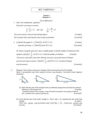 46 
Section A 
Bahagian A 
Answer all Question . 
1. Solve the simultaneous equations: 
Selesaikan persamaan serentak : 
2 
2 
2 3 
x 
 y  and / dan 
4 
5 
2 
x y 
y x 
  
Give your answers correct to four decimal places. [5 marks] 
Beri jawapan kamu tepat kepada empat tempat perpuluhan. [5 markah] 
2. (a) Sketch the graph of y  2cos2x for 0  x  .. [4 marks] 
Lakarkan graf bagi y  2cos2x untuk 0  x  . [4 markah] 
(b) Hence, using the same axes, draw a suitable graph to find the number of solutions for the 
equation 
1 
cos2 
2 
x x  for 0  x  . State the number of solutions. [4 marks] 
Seterusnya, pada paksi yang sama, lukiskan satu graf yang untuk mencari bilangan 
penyelesaian bagi persamaan 
1 
cos2 
2 
x x  untuk 0  x  . Nyatakan bilangan 
penyelesaiannya. [4 markah] 
3. Diagram 3 shows three consecutive triangles with increasing bases but fixed height. 
Rajah 3 menunjukkan tiga buah segitiga berturuta yang tapaknya bertambah tetapi tingginya 
ditetapkan. 
(a) Show that the área of the triangles form an arithmetic progression and state the common 
difference of the progression. [4 marks] 
Tunjukkan bahawa luas segitiga yang terbentuk merupakan satu janjang aritmetik 
dan nyatakan beza sepunya janjang itu. [4 markah] 
(b) Given that the area of the ninth triangle is 12cm2 and x =2y, calculate the area of the first 
triangle. [3 marks] 
Diberi luas segitiga yang kesembilan ialah 12cm2 dan x =2y, , hitung luas segitiga yang 
pertama. [3 markah] 
x x + 1 x + 2 
y 
y y 
SET 1 KERTAS 2 
 