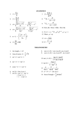 STATISTICS 
1. 
N 
x 
x 
 
 7 
 
 
 
i 
i i 
W 
W I 
I 
2. 
 
 
 
f 
fx 
x 8 
( )! 
! 
n r 
n 
Pr 
n 
 
 
3. 
N 
 x  x 
 
2 ( ) 
 = 2 
2 
x 
N 
x 
  9 
( )! ! 
! 
n r r 
n 
Cr 
n 
 
 
4. 
 
  
 
f 
f x x 2 ( ) 
 = 2 
2 
x 
f 
fx 
 
 
 
10 P(AB) = P(A) + P(B) – P(AB) 
11 P ( X = r ) = 
r n r 
r 
n C p q  
, p + q = 1 
5. m = L + C 
f 
N F 
m   
 
 
 
  
 
 
  
2 
1 
12 Mean ,  = np 
13   npq 
6. 100 
0 
 1  
Q 
Q 
I 14 Z = 
 
X   
TRIGONOMETRY 
1. Arc length, s = r 8. sin ( A  B ) = sin A cos B  cos A sin B 
2. Area of sector, A =  2 
2 
1 
r 
9. cos ( A  B ) = cos A cos B  sin A sin B 
3. sin ² A + cos² A = 1 
10 tan ( A  B ) = 
A B 
A B 
1 tan tan 
tan tan 
 
 
4. sec ² A = 1 + tan ² A 
11 tan 2A = 
A 
A 
2 1 tan 
2tan 
 
5. cosec ² A = 1 + cot ² A 
12 
C 
c 
B 
b 
A 
a 
sin sin sin 
  
6. sin 2A = 2sin A cos A 13 a² = b² + c² – 2bc cos A 
7. cos 2A = cos ² A – sin ² A 
= 2 cos ² A – 1 
= 1 – 2 sin ² A 
14 Area of triangle = 
1 
sin 
2 
ab C 
 