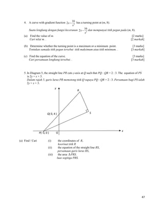 47 
4. A curve with gradient function 
2 
16 
2x 
x 
 has a turning point at (m, 8). 
Suatu lengkung dengan fungsi kecerunan 
2 
16 
2x 
x 
 dan mempunyai titik pegun pada (m, 8). 
(a) Find the value of m. [2 marks] 
Cari nilai m. . [2 markah] 
(b) Determine whether the turning point is a maximum or a minimum point. [3 marks] 
Tentukan samada titik pegun tersebut titik maksimum atau titik minimum. . [3 markah] 
(c) Find the equation of the curve. [3 marks] 
Cari persamaan lengkung tersebut. . [3 markah] 
5. In Diagram 5, the straight line PR cuts y-axis at Q such that PQ : QR = 2 : 3. The equation of PS 
is 2y = x + 3. 
Dalam rajah 5, garis lurus PR memotong titik Q supaya PQ : QR = 2 : 3. Persamaan bagi PS ialah 
2y = x + 3. 
(a) Find / Cari (i) the coordinates of R, 
koorinat titik R 
(ii) the equation of the straight line RS, 
persamaan garis lurus RS, 
(iii) the area PRS. 
luas segitiga PRS. 
P(–3, 0 ) 
Q( 0, 4 ) 
S 
R 
y 
x 
O 
 