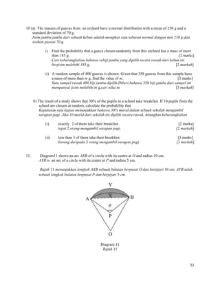 51 
10 (a) The masses of guavas from an orchard have a normal distribution with a mean of 250 g and a standard deviation of 70 g. 
Jisim jambu-jambu dari sebuah kebun adalah mengikut satu taburan normal dengan min 250 g dan sisihan piawai 70 g. 
i) Find the probability that a guava chosen randomly from this orchard has a mass of more than 185 g. [2 marks] 
Cari kebarangkalian bahawa sebiji jambu yang dipilih secara rawak dari kebun ini berjisim melebihi 185 g. [2 markah] 
ii) A random sample of 400 guavas is chosen. Given that 358 guavas from this sample have a mass of more than m g, find the value of m. [3 marks] 
Satu sampel rawak 400 biji jambu dipilih.Diberi bahawa 358 biji jambu dari sampel ini mempunyai jisim melebihi m g,cari nilai m. [3 markah] 
b) The result of a study shows that 30% of the pupils in a school take breakfast. If 10 pupils from the school are chosen at random, calculate the probability that 
Keputusan satu kajian menunjukkan bahawa 30% murid dalam sebuah sekolah mengambil sarapan pagi. Jika 10 murid dari sekolah itu dipilih secara rawak, hitungkan kebarangkalian 
(i) exactly 2 of them take their breakfast. [2 marks] 
tepat 2 orang mengambil sarapan pagi. [2 markah] 
(ii) less than 3 of them take their breakfast. [3 marks] 
kurang daripada 3 orang mengambil sarapan pagi. [3 markah] 
11. Diagram11 shows an arc AXB of a circle with its centre at O and radius 10 cm. 
AYB is an arc of a circle with its centre at P and radius 5 cm. 
Rajah 11 menunjukkan lengkok AXB sebuah bulatan berpusat O dan berjejari 10 cm. AYB ialah sebuah lengkok bulatan berpusat P dan berjejari 5 cm. 
Diagram 11 
Rajah 11 
 