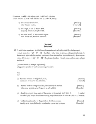 52 
Given that AOB = 0.6 radians, and APB  , calculate 
Diberi bahawa AOB = 0.6 radians, dan APB  , hitung 
a) the value of  in radians, [4 marks] 
nilai  dalam radian, [4 markah] 
b) the length, in cm, of the arc AYB, [2 marks] 
panjang, dalam cm, lengkok AYB, [2 markah] 
c) the area, in cm2, of the coloured region. [4 marks] 
luas, dalam cm2, kawasan berwarna. [4 markah] 
Section C 
Bahagian C 
12. A particle moves along a straight line and passes through a fixed point O. Its displacement, 
s m , is given by 3 2 s  2t 3t 12t 6, where t is the time, in seconds, after passing through O. 
Suatu zarah bergerak di sepanjang suatu garis lurus dan melalui satu titik tetap O. Sesarannya , 
s m , diberi oleh 3 2 s  2t 3t 12t 6, dengan keadaan t ialah masa, dalam saat, selepas 
melalui O. 
[Assume motion to the right is positive.] 
[Anggapkan gerakan ke arah kanan sebagai positif.] 
Find 
Cari 
(a) the initial position of the particle, in m, [1 mark] 
kedudukan awal zarah itu, dalam m , [1 markah] 
(b) the time interval during which the particle moves to the left, [3 marks] 
julat masa apabila zarah bergerak ke sebelah kiri, [3 markah] 
(c) sketch the velocity-time graph of the motion of the particle for 0  t  4. [3 marks] 
lakarkan graf halaju melawan masa bagi pergerakan zarah itu untuk 0  t  4. [3 markah] 
(d) total distance travelled by the particle in first four seconds. [3 marks] 
jumlah jarak yang dilalui oleh zarah dalam empat saat pertama. [3 markah] 
 